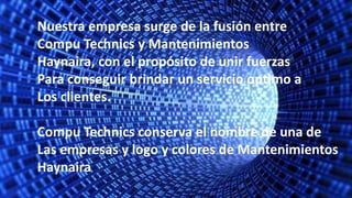 Nuestra empresa surge de la fusión entre
Compu Technics y Mantenimientos
Haynaira, con el propósito de unir fuerzas
Para conseguir brindar un servicio optimo a
Los clientes.
Compu Technics conserva el nombre de una de
Las empresas y logo y colores de Mantenimientos
Haynaira
 