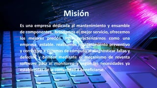 Es una empresa dedicada al mantenimiento y ensamble
de componentes, brindamos el mejor servicio, ofrecemos
los mejores precios. Para caracterizarnos como una
empresa estable. realizamos mantenimiento preventivo
y correctivo a sistemas de cómputo al diagnosticar fallas y
defectos y brindar mediante el mecanismo de reventa
software para el monitoreo y según las necesidades ya
establecidas de la comunidad a beneficiarse.
 