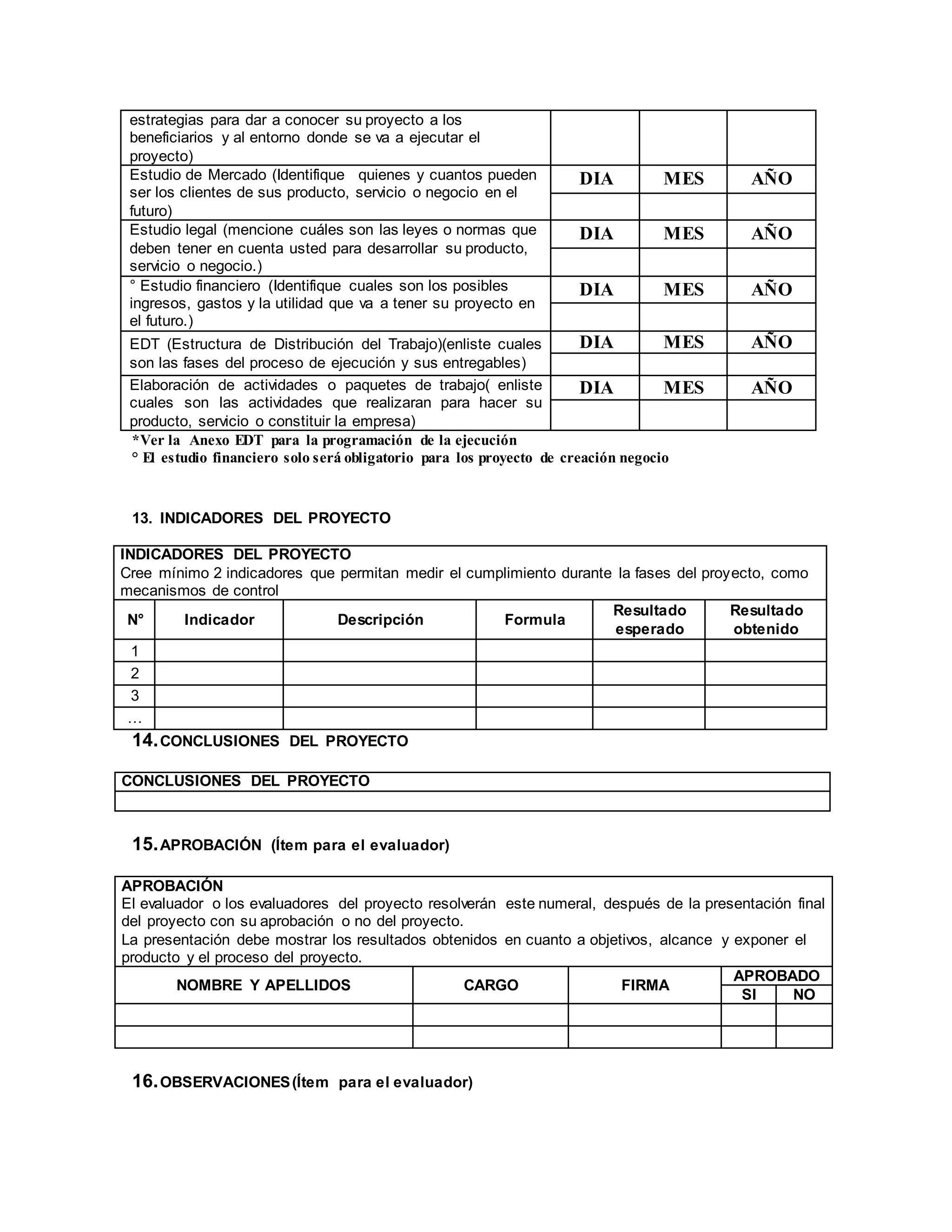 estrategias para dar a conocer su proyecto a los
beneficiarios y al entorno donde se va a ejecutar el
proyecto)
Estudio de Mercado (Identifique quienes y cuantos pueden
ser los clientes de sus producto, servicio o negocio en el
futuro)
DIA MES AÑO
Estudio legal (mencione cuáles son las leyes o normas que
deben tener en cuenta usted para desarrollar su producto,
servicio o negocio.)
DIA MES AÑO
° Estudio financiero (Identifique cuales son los posibles
ingresos, gastos y la utilidad que va a tener su proyecto en
el futuro.)
DIA MES AÑO
EDT (Estructura de Distribución del Trabajo)(enliste cuales
son las fases del proceso de ejecución y sus entregables)
DIA MES AÑO
Elaboración de actividades o paquetes de trabajo( enliste
cuales son las actividades que realizaran para hacer su
producto, servicio o constituir la empresa)
DIA MES AÑO
*Ver la Anexo EDT para la programación de la ejecución
° El estudio financiero solo será obligatorio para los proyecto de creación negocio
13. INDICADORES DEL PROYECTO
INDICADORES DEL PROYECTO
Cree mínimo 2 indicadores que permitan medir el cumplimiento durante la fases del proyecto, como
mecanismos de control
N° Indicador Descripción Formula
Resultado
esperado
Resultado
obtenido
1
2
3
…
14.CONCLUSIONES DEL PROYECTO
CONCLUSIONES DEL PROYECTO
15.APROBACIÓN (Ítem para el evaluador)
APROBACIÓN
El evaluador o los evaluadores del proyecto resolverán este numeral, después de la presentación final
del proyecto con su aprobación o no del proyecto.
La presentación debe mostrar los resultados obtenidos en cuanto a objetivos, alcance y exponer el
producto y el proceso del proyecto.
NOMBRE Y APELLIDOS CARGO FIRMA
APROBADO
SI NO
16.OBSERVACIONES(Ítem para el evaluador)
 