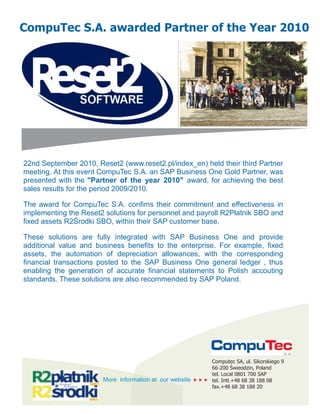 22nd September 2010, Reset2 (www.reset2.pl/index_en) held their third Partner
meeting. At this event CompuTec S.A. an SAP Business One Gold Partner, was
presented with the "Partner of the year 2010" award, for achieving the best
sales results for the period 2009/2010.
The award for CompuTec S.A. confims their commitment and effectiveness in
implementing the Reset2 solutions for personnel and payroll R2Płatnik SBO and
fixed assets R2Środki SBO, within their SAP customer base.
These solutions are fully integrated with SAP Business One and provide
additional value and business benefits to the enterprise. For example, fixed
assets, the automation of depreciation allowances, with the corresponding
financial transactions posted to the SAP Business One general ledger , thus
enabling the generation of accurate financial statements to Polish accouting
standards. These solutions are also recommended by SAP Poland.
CompuTec S.A. awarded Partner of the Year 2010
Computec SA, ul. Sikorskiego 9
66-200 Świeodzin, Poland
tel. Local 0801 700 SAP
tel. Intl.+48 68 38 188 08
fax.+48 68 38 188 20
More information at our website   
 