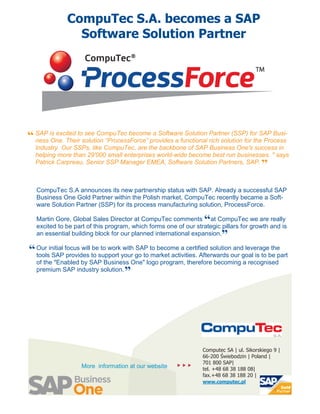 CompuTec S.A. becomes a SAP
                Software Solution Partner




“ SAP is excited tosolution “ProcessForce” provides a functional Partner (SSP) for SAP Busi-
  ness One. Their
                    see CompuTec become a Software Solution
                                                                 rich solution for the Process
  Industry. Our SSPs, like CompuTec, are the backbone of SAP Business One's success in
  helping more than 29'000 small enterprises world-wide become best run businesses. " says
  Patrick Carpreau, Senior SSP Manager EMEA, Software Solution Partners, SAP.
                                                                                          ”
   CompuTec S.A announces its new partnership status with SAP. Already a successful SAP
   Business One Gold Partner within the Polish market, CompuTec recently became a Soft-
   ware Solution Partner (SSP) for its process manufacturing solution, ProcessForce.

                                                                   “
   Martin Gore, Global Sales Director at CompuTec comments at CompuTec we are really
   excited to be part of this program, which forms one of our strategic pillars for growth and is
   an essential building block for our planned international expansion.   ”
“ Our initial focus will to support your go to to become a certified solutionour goal is to be part
  tools SAP provides
                         be to work with SAP
                                               market activities. Afterwards
                                                                              and leverage the

   of the "Enabled by SAP Business One" logo program, therefore becoming a recognised
   premium SAP industry solution.
                                    ”




                                                                  Computec SA | ul. Sikorskiego 9 |
                                                                  66-200 Świebodzin | Poland |
                                                                  701 800 SAP|
                    More information at our website       
                                                                  tel. +48 68 38 188 08|
                                                                  fax.+48 68 38 188 20 |
                                                                  www.computec.pl
 