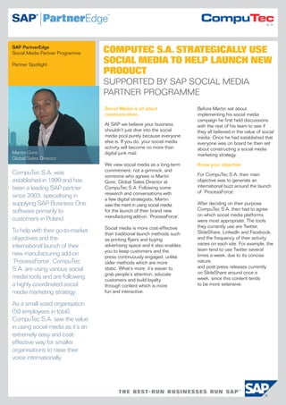 SAP PartnerEdge
Social Media Partner Programme     COMPUTEC S.A. STRATEGICALLY USE
Partner Spotlight
                                   SOCIAL MEDIA TO HELP LAUNCH NEW
                                   PRODUCT
                                   SUPPORTED BY SAP SOCIAL MEDIA
                                   PARTNER PROGRAMME
                                   Social Media is all about               Before Martin set about
                                   communication.                          implementing his social media
                                                                           campaign he first held discussions
                                   At SAP we believe your business         with the rest of his team to see if
                                   shouldn’t just dive into the social     they all believed in the value of social
                                   media pool purely because everyone      media. Once he had established that
                                   else is. If you do, your social media   everyone was on board he then set
                                   activity will become no more than       about constructing a social media
Martin Gore                        digital junk mail.                      marketing strategy.
Global Sales Director
                                   We view social media as a long-term     Know your objective
                                   commitment, not a gimmick, and
CompuTec S.A. was                                                          For CompuTec S.A. their main
                                   someone who agrees is Martin
established in 1999 and has        Gore, Global Sales Director at          objective was to generate an
been a leading SAP partner         CompuTec S.A. Following some            international buzz around the launch
                                   research and conversations with         of ‘ProcessForce’.
since 2003, specialising in
                                   a few digital strategists, Martin
supplying SAP Business One         saw the merit in using social media     After deciding on their purpose
software primarily to              for the launch of their brand new       CompuTec S.A. then had to agree
                                   manufacturing add-on, ‘ProcessForce’.   on which social media platforms
customers in Poland.                                                       were most appropriate. The tools
                                   Social media is more cost-effective     they currently use are Twitter,
To help with their go-to-market    than traditional launch methods such    SlideShare, LinkedIn and Facebook,
objectives and the                 as printing flyers and buying           and the frequency of their activity
                                                                           varies on each site. For example, the
international launch of their      advertising space and it also enables
                                   you to keep customers and the           team tend to use Twitter several
new manufacturing add-on           press continuously engaged, unlike      times a week, due to its concise
‘ProcessForce’, CompuTec           older methods which are more            nature,
                                                                           and post press releases currently
S.A. are using various social      static. What’s more, it’s easier to
                                   grab people’s attention, educate        on SlideShare around once a
media tools and are following      customers and build loyalty             week, since this content tends
a highly coordinated social        through content which is more           to be more extensive.
media marketing strategy.          fun and interactive.

As a small sized organisation
(50 employees in total),
CompuTec S.A. saw the value
in using social media as it’s an
extremely easy and cost-
effective way for smaller
organisations to raise their
voice internationally.
 
