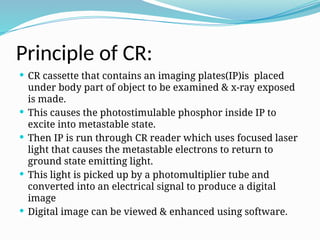 Principle of CR:
 CR cassette that contains an imaging plates(IP)is placed
under body part of object to be examined & x-ray exposed
is made.
 This causes the photostimulable phosphor inside IP to
excite into metastable state.
 Then IP is run through CR reader which uses focused laser
light that causes the metastable electrons to return to
ground state emitting light.
 This light is picked up by a photomultiplier tube and
converted into an electrical signal to produce a digital
image
 Digital image can be viewed & enhanced using software.
 