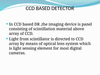 CCD BASED DETECTOR
 In CCD based DR ,the imaging device is panel
consisting of scintillation material above
array of CCD.
 Light from scintillator is directed to CCD
array by means of optical lens system which
is light sensing element for most digital
cameras.
 