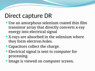 Direct capture DR
 Use an amorphous selenium coated thin film
transistor array that directly converts x-ray
energy into electrical signal
 X-rays are absorbed in the selenium where
they form electron-holes.
 Capacitors collect the charge.
 Electrical signal is sent to computer for
processing.
 Image is viewed on computer screen.
 