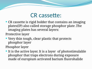 CR cassette:
 CR cassette is rigid holder that contains an imaging
plates(IP) also called storage phosphor plate .The
imaging plates has several layers:
Protective layer
 Very thin tough, clear plastic that protects
phosphor layer
Phosphor layer
 It is the active layer. It is a layer of photostimulable
phosphor that traps electrons during exposure
made of europium activated barium fluorohalide
 