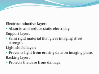 Electroconductive layer:
• Absorbs and reduce static electricity
Support layer:
• Semi rigid material that gives imaging sheet
strength
Light shield layer:
• Prevents light from erasing data on imaging plate.
Backing layer:
• Protects the base from damage.
 