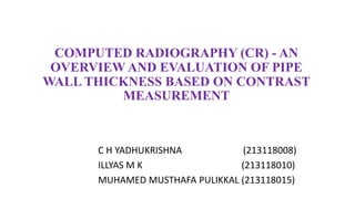 COMPUTED RADIOGRAPHY (CR) - AN
OVERVIEW AND EVALUATION OF PIPE
WALL THICKNESS BASED ON CONTRAST
MEASUREMENT
C H YADHUKRISHNA (213118008)
ILLYAS M K (213118010)
MUHAMED MUSTHAFA PULIKKAL (213118015)
 