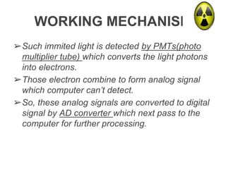 WORKING MECHANISM
➢Such immited light is detected by PMTs(photo
multiplier tube) which converts the light photons
into electrons.
➢Those electron combine to form analog signal
which computer can’t detect.
➢So, these analog signals are converted to digital
signal by AD converter which next pass to the
computer for further processing.
 