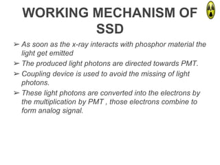 WORKING MECHANISM OF
SSD
➢ As soon as the x-ray interacts with phosphor material the
light get emitted
➢ The produced light photons are directed towards PMT.
➢ Coupling device is used to avoid the missing of light
photons.
➢ These light photons are converted into the electrons by
the multiplication by PMT , those electrons combine to
form analog signal.
 