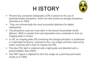 H ISTORY
➢ Present day computed radiography (CR) is based on the use of
photostimulable phosphors, which are also known as storage phosphors
(Sonoda et al 1983).
➢ They are commercially the most successful detectors for digital
radiography.
➢ The phosphors used are most often in the barium fluorohalide family
(Barnes 1993) in powder form and deposited onto a substrate to form an
imaging plate or screen.
➢ In CR, an imaging plate (IP) containing the storage phosphor is positioned
in a light-tight enclosure, exposed to the x-ray image and then read out by
raster scanning with a laser to release the PSL.
➢ The blue PSL light is collected with a light guide and detected with a
photomultiplier tube (PMT).
➢ The PMT signal is digitized to form the image on a point-by-point basis
(Fujita et al 1989).
 