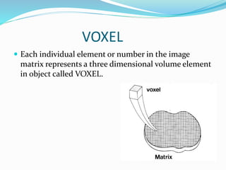 VOXEL
 Each individual element or number in the image
matrix represents a three dimensional volume element
in object called VOXEL.
 