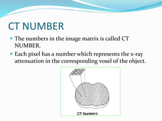 CT NUMBER
 The numbers in the image matrix is called CT
NUMBER.
 Each pixel has a number which represents the x-ray
attenuation in the corresponding voxel of the object.
 