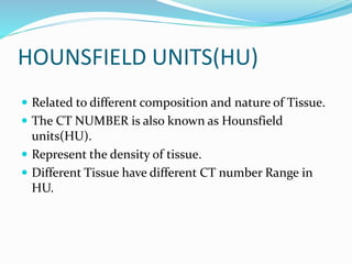 HOUNSFIELD UNITS(HU)
 Related to different composition and nature of Tissue.
 The CT NUMBER is also known as Hounsfield
units(HU).
 Represent the density of tissue.
 Different Tissue have different CT number Range in
HU.
 