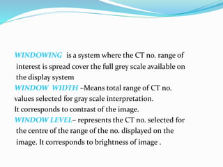 WINDOWING is a system where the CT no. range of
interest is spread cover the full grey scale available on
the display system
WINDOW WIDTH –Means total range of CT no.
values selected for gray scale interpretation.
It corresponds to contrast of the image.
WINDOW LEVEL– represents the CT no. selected for
the centre of the range of the no. displayed on the
image. It corresponds to brightness of image .
 