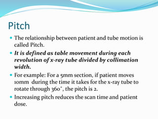 Pitch
 The relationship between patient and tube motion is
called Pitch.
 It is defined as table movement during each
revolution of x-ray tube divided by collimation
width.
 For example: For a 5mm section, if patient moves
10mm during the time it takes for the x-ray tube to
rotate through 360˚, the pitch is 2.
 Increasing pitch reduces the scan time and patient
dose.
 