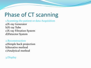 Phase of CT scanning
1.Scanning the patient or data Acquisition
a)X-ray Generator
b)X-ray Tube
c)X-ray Filtration System
d)Detector System
2.Reconstruction
a)Simple back projection
b)Iterative method
c)Analytical method
3.Display
 