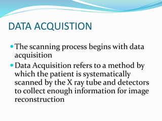 DATA ACQUISTION
The scanning process begins with data
acquisition
Data Acquisition refers to a method by
which the patient is systematically
scanned by the X ray tube and detectors
to collect enough information for image
reconstruction
 