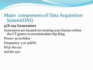Major components of Data Acquisition
System(DAS)
a)X-ray Generators
Generators are located on rotating scan frames within
the CT gantry to accommodate slip Ring.
Power: 50 to 80kw
Frequency: 5 to 50kHz
KVp: 80-120
mA:80-500
 