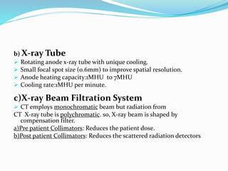 b) X-ray Tube
 Rotating anode x-ray tube with unique cooling.
 Small focal spot size (0.6mm) to improve spatial resolution.
 Anode heating capacity:1MHU to 7MHU
 Cooling rate:1MHU per minute.
c)X-ray Beam Filtration System
 CT employs monochromatic beam but radiation from
CT X-ray tube is polychromatic. so, X-ray beam is shaped by
compensation filter.
a)Pre patient Collimators: Reduces the patient dose.
b)Post patient Collimators: Reduces the scattered radiation detectors.
 