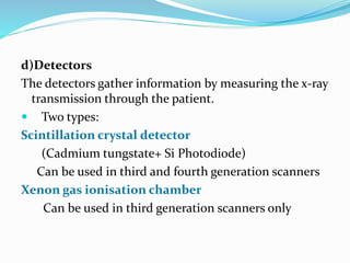 d)Detectors
The detectors gather information by measuring the x-ray
transmission through the patient.
 Two types:
Scintillation crystal detector
(Cadmium tungstate+ Si Photodiode)
Can be used in third and fourth generation scanners
Xenon gas ionisation chamber
Can be used in third generation scanners only
 