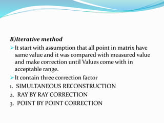 B)Iterative method
It start with assumption that all point in matrix have
same value and it was compared with measured value
and make correction until Values come with in
acceptable range.
It contain three correction factor
1. SIMULTANEOUS RECONSTRUCTION
2. RAY BY RAY CORRECTION
3. POINT BY POINT CORRECTION
 