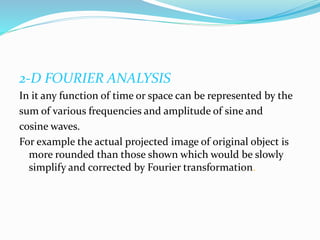 2-D FOURIER ANALYSIS
In it any function of time or space can be represented by the
sum of various frequencies and amplitude of sine and
cosine waves.
For example the actual projected image of original object is
more rounded than those shown which would be slowly
simplify and corrected by Fourier transformation.
 