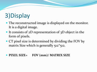 3)Display
 The reconstructed image is displayed on the monitor.
It is a digital image.
 It consists of 2D representation of 3D object in the
form of pixels.
 CT pixel size is determined by dividing the FOV by
matrix Size which is generally 512*512.
 PIXEL SIZE= FOV (mm)/ MATRIX SIZE
 