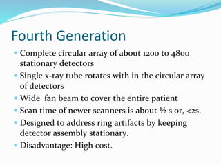 Fourth Generation
 Complete circular array of about 1200 to 4800
stationary detectors
 Single x-ray tube rotates with in the circular array
of detectors
 Wide fan beam to cover the entire patient
 Scan time of newer scanners is about ½ s or, <2s.
 Designed to address ring artifacts by keeping
detector assembly stationary.
 Disadvantage: High cost.
 