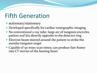 Fifth Generation
 stationary/stationary
 Developed specifically for cardiac tomographic imaging
 No conventional x-ray tube; large arc of tungsten encircles
patient and lies directly opposite to the detector ring
 Electron beam steered around the patient to strike the
annular tungsten target
 Capable of 50-msec scan times; can produce fast-frame-
rate CT movies of the beating heart
 