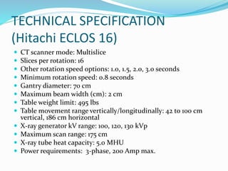 TECHNICAL SPECIFICATION
(Hitachi ECLOS 16)
 CT scanner mode: Multislice
 Slices per rotation: 16
 Other rotation speed options: 1.0, 1.5, 2.0, 3.0 seconds
 Minimum rotation speed: 0.8 seconds
 Gantry diameter: 70 cm
 Maximum beam width (cm): 2 cm
 Table weight limit: 495 lbs
 Table movement range vertically/longitudinally: 42 to 100 cm
vertical, 186 cm horizontal
 X-ray generator kV range: 100, 120, 130 kVp
 Maximum scan range: 175 cm
 X-ray tube heat capacity: 5.0 MHU
 Power requirements: 3-phase, 200 Amp max.
 