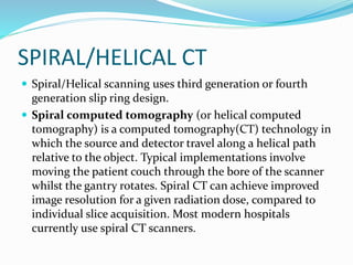 SPIRAL/HELICAL CT
 Spiral/Helical scanning uses third generation or fourth
generation slip ring design.
 Spiral computed tomography (or helical computed
tomography) is a computed tomography(CT) technology in
which the source and detector travel along a helical path
relative to the object. Typical implementations involve
moving the patient couch through the bore of the scanner
whilst the gantry rotates. Spiral CT can achieve improved
image resolution for a given radiation dose, compared to
individual slice acquisition. Most modern hospitals
currently use spiral CT scanners.
 