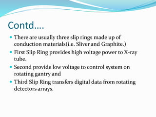 Contd….
 There are usually three slip rings made up of
conduction materials(i.e. Sliver and Graphite.)
 First Slip Ring provides high voltage power to X-ray
tube.
 Second provide low voltage to control system on
rotating gantry and
 Third Slip Ring transfers digital data from rotating
detectors arrays.
 