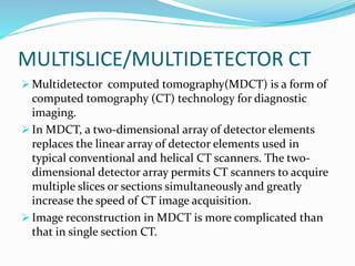 MULTISLICE/MULTIDETECTOR CT
 Multidetector computed tomography(MDCT) is a form of
computed tomography (CT) technology for diagnostic
imaging.
 In MDCT, a two-dimensional array of detector elements
replaces the linear array of detector elements used in
typical conventional and helical CT scanners. The two-
dimensional detector array permits CT scanners to acquire
multiple slices or sections simultaneously and greatly
increase the speed of CT image acquisition.
 Image reconstruction in MDCT is more complicated than
that in single section CT.
 