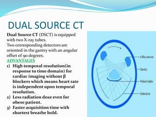 DUAL SOURCE CT
Dual Source CT (DSCT) is equipped
with two X-ray tubes.
Two corresponding detectors are
oriented in the gantry with an angular
offset of 90 degrees.
ADVANTAGES
1) High temporal resolution(in
response to time domain) for
cardiac imaging without β
blockers which means heart rate
is independent upon temporal
resolution.
2) Less radiation dose even for
obese patient.
3) Faster acquisition time with
shortest breathe hold.
 