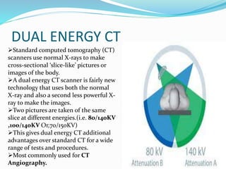 DUAL ENERGY CT
Standard computed tomography (CT)
scanners use normal X-rays to make
cross-sectional ‘slice-like’ pictures or
images of the body.
A dual energy CT scanner is fairly new
technology that uses both the normal
X-ray and also a second less powerful X-
ray to make the images.
Two pictures are taken of the same
slice at different energies.(i.e. 80/140KV
,100/140KV Or,70/150KV)
This gives dual energy CT additional
advantages over standard CT for a wide
range of tests and procedures.
Most commonly used for CT
Angiography.
 