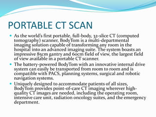 PORTABLE CT SCAN
 As the world’s first portable, full-body, 32-slice CT (computed
tomography) scanner, BodyTom is a multi-departmental
imaging solution capable of transforming any room in the
hospital into an advanced imaging suite. The system boasts an
impressive 85cm gantry and 60cm field of view, the largest field
of view available in a portable CT scanner.
 The battery-powered BodyTom with an innovative internal drive
system can easily be transported from room to room and is
compatible with PACS, planning systems, surgical and robotic
navigation systems.
 Uniquely designed to accommodate patients of all sizes,
BodyTom provides point-of-care CT imaging wherever high-
quality CT images are needed, including the operating room,
intensive care unit, radiation oncology suites, and the emergency
department.
 