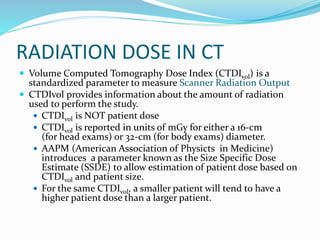 RADIATION DOSE IN CT
 Volume Computed Tomography Dose Index (CTDIvol) is a
standardized parameter to measure Scanner Radiation Output
 CTDIvol provides information about the amount of radiation
used to perform the study.
 CTDIvol is NOT patient dose
 CTDIvol is reported in units of mGy for either a 16-cm
(for head exams) or 32-cm (for body exams) diameter.
 AAPM (American Association of Physicts in Medicine)
introduces a parameter known as the Size Specific Dose
Estimate (SSDE) to allow estimation of patient dose based on
CTDIvol and patient size.
 For the same CTDIvol, a smaller patient will tend to have a
higher patient dose than a larger patient.
 