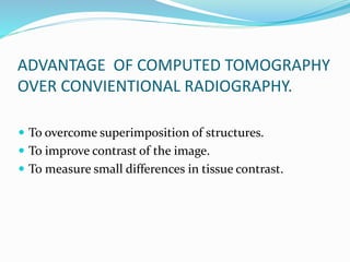 ADVANTAGE OF COMPUTED TOMOGRAPHY
OVER CONVIENTIONAL RADIOGRAPHY.
 To overcome superimposition of structures.
 To improve contrast of the image.
 To measure small differences in tissue contrast.
 