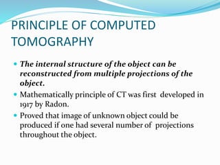PRINCIPLE OF COMPUTED
TOMOGRAPHY
 The internal structure of the object can be
reconstructed from multiple projections of the
object.
 Mathematically principle of CT was first developed in
1917 by Radon.
 Proved that image of unknown object could be
produced if one had several number of projections
throughout the object.
 