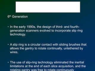 6th Generation
• In the early 1990s, the design of third- and fourth-
generation scanners evolved to incorporate slip ring
technology.
• A slip ring is a circular contact with sliding brushes that
allows the gantry to rotate continually, untethered by
wires.
• The use of slip-ring technology eliminated the inertial
limitations at the end of each slice acquisition, and the
rotating gantry was free to rotate continuously
 