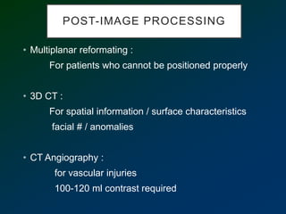 POST-IMAGE PROCESSING
• Multiplanar reformating :
For patients who cannot be positioned properly
• 3D CT :
For spatial information / surface characteristics
facial # / anomalies
• CT Angiography :
for vascular injuries
100-120 ml contrast required
 