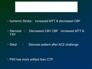 • Ischemic Stroke : increased MTT & decreased CBF
• Stenosis : Decreased CBV CBF Increased MTT &
TTP
• Steal : Stenosis pattern after ACZ challenge
• PWI has more artifact than CTP
 