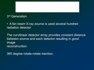 3rd Generation
• A fan beam X-ray source is used several hundred
radiation detector
The curvilinear detector array provides constant distance
between source and each detector resulting in good
image
reconstruction.
360 degree rotate-rotate mention.
 