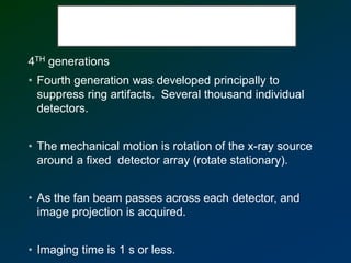 4TH generations
• Fourth generation was developed principally to
suppress ring artifacts. Several thousand individual
detectors.
• The mechanical motion is rotation of the x-ray source
around a fixed detector array (rotate stationary).
• As the fan beam passes across each detector, and
image projection is acquired.
• Imaging time is 1 s or less.
 