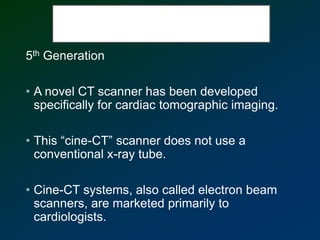 5th Generation
• A novel CT scanner has been developed
specifically for cardiac tomographic imaging.
• This “cine-CT” scanner does not use a
conventional x-ray tube.
• Cine-CT systems, also called electron beam
scanners, are marketed primarily to
cardiologists.
 