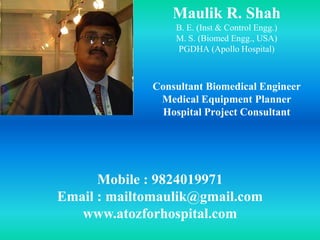 Maulik R. Shah
B. E. (Inst & Control Engg.)
M. S. (Biomed Engg., USA)
PGDHA (Apollo Hospital)
Consultant Biomedical Engineer
Medical Equipment Planner
Hospital Project Consultant
Mobile : 9824019971
Email : mailtomaulik@gmail.com
www.atozforhospital.com
 