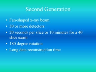 Second Generation
• Fan-shaped x-ray beam
• 30 or more detectors
• 20 seconds per slice or 10 minutes for a 40
slice exam
• 180 degree rotation
• Long data reconstruction time
 