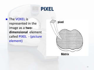 PIXEL
 The VOXEL is
represented in the
image as a two-
dimensional element
called PIXEL - (picture
element)
10
 