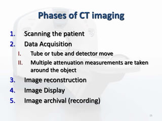 Phases of CT imaging
1. Scanning the patient
2. Data Acquisition
I. Tube or tube and detector move
II. Multiple attenuation measurements are taken
around the object
3. Image reconstruction
4. Image Display
5. Image archival (recording)
15
 